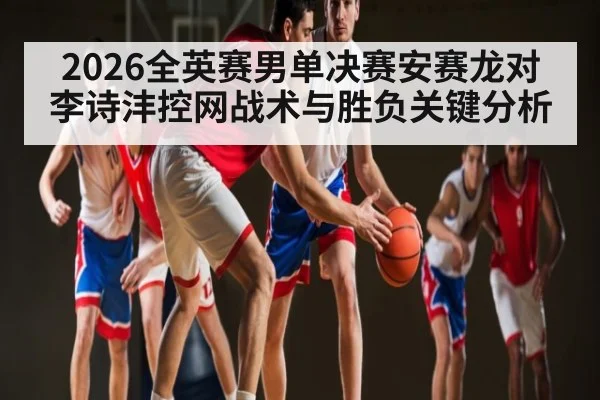 2026全英赛男单决赛安赛龙对李诗沣控网战术与胜负关键分析