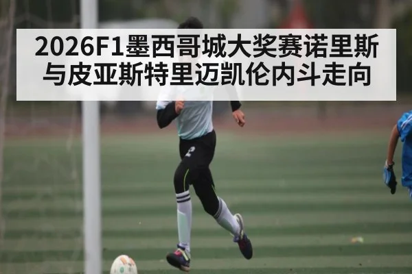 2026F1墨西哥城大奖赛诺里斯与皮亚斯特里迈凯伦内斗走向